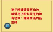 孢子粉破壁灵芝功效_破壁孢子粉与灵芝的神奇功效：健康生活的新选择