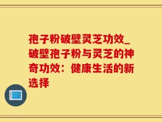 孢子粉破壁灵芝功效_破壁孢子粉与灵芝的神奇功效：健康生活的新选择