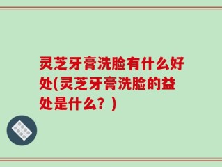 灵芝牙膏洗脸有什么好处(灵芝牙膏洗脸的益处是什么？)
