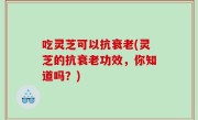 吃灵芝可以抗衰老(灵芝的抗衰老功效，你知道吗？)