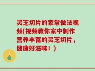 灵芝切片的家常做法视频(视频教你家中制作营养丰富的灵芝切片，健康好滋味！)