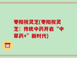 枣阳祝灵芝(枣阳祝灵芝：传统中药开启“中草药+”新时代)