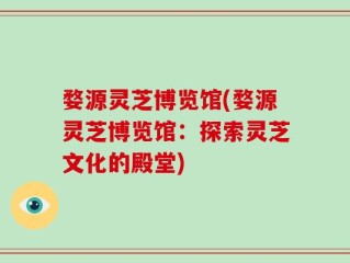 婺源灵芝博览馆(婺源灵芝博览馆：探索灵芝文化的殿堂)