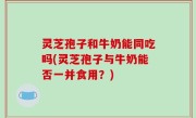 灵芝孢子和牛奶能同吃吗(灵芝孢子与牛奶能否一并食用？)