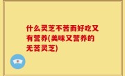 什么灵芝不苦而好吃又有营养(美味又营养的无苦灵芝)
