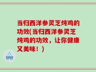 当归西洋参灵芝炖鸡的功效(当归西洋参灵芝炖鸡的功效，让你健康又美味！)