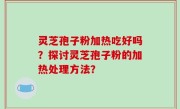 灵芝孢子粉加热吃好吗？探讨灵芝孢子粉的加热处理方法？