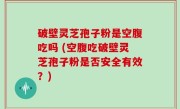 破壁灵芝孢子粉是空腹吃吗 (空腹吃破壁灵芝孢子粉是否安全有效？)