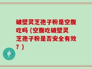 破壁灵芝孢子粉是空腹吃吗 (空腹吃破壁灵芝孢子粉是否安全有效？)