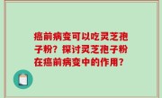 癌前病变可以吃灵芝孢子粉？探讨灵芝孢子粉在癌前病变中的作用？