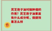 灵芝孢子油对脑肿瘤的作用？灵芝孢子油里面有什么成分呢，保健效果怎么样