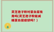 灵芝孢子粉对蛋白尿有用吗(灵芝孢子粉能减缓蛋白尿症状吗？)