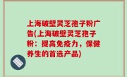 上海破壁灵芝孢子粉广告(上海破壁灵芝孢子粉：提高免疫力，保健养生的首选产品)