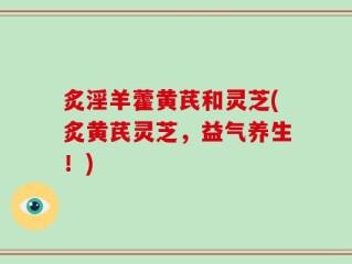 炙淫羊藿黄芪和灵芝(炙黄芪灵芝，益气养生！)