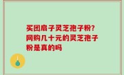 买团扇子灵芝孢子粉？网购几十元的灵芝孢子粉是真的吗