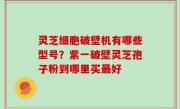 灵芝细胞破壁机有哪些型号？紫一破壁灵芝孢子粉到哪里买最好