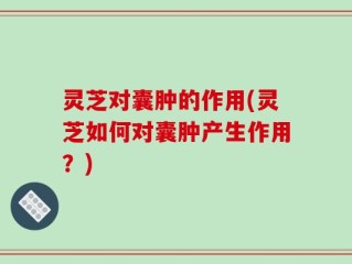 灵芝对囊肿的作用(灵芝如何对囊肿产生作用？)