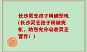 长沙灵芝孢子粉破壁机(长沙灵芝孢子粉破壳机，助您充分吸收灵芝营养！)