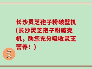 长沙灵芝孢子粉破壁机(长沙灵芝孢子粉破壳机，助您充分吸收灵芝营养！)