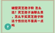 破壁灵芝孢子粉 怎么选？灵芝孢子油那么贵，怎么不买灵芝孢子粉这个性价比不是高一点吗