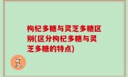 枸杞多糖与灵芝多糖区别(区分枸杞多糖与灵芝多糖的特点)