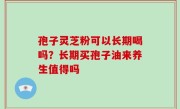 孢子灵芝粉可以长期喝吗？长期买孢子油来养生值得吗