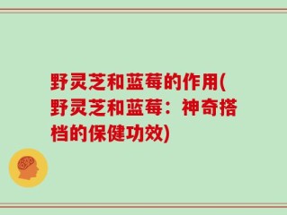 野灵芝和蓝莓的作用(野灵芝和蓝莓：神奇搭档的保健功效)