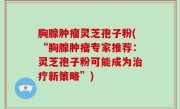 胸腺肿瘤灵芝孢子粉(“胸腺肿瘤专家推荐：灵芝孢子粉可能成为治疗新策略”)