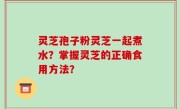 灵芝孢子粉灵芝一起煮水？掌握灵芝的正确食用方法？