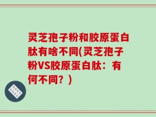 灵芝孢子粉和胶原蛋白肽有啥不同(灵芝孢子粉VS胶原蛋白肽：有何不同？)