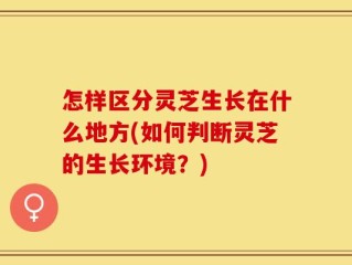 怎样区分灵芝生长在什么地方(如何判断灵芝的生长环境？)
