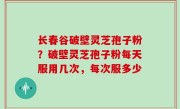 长春谷破壁灵芝孢子粉？破壁灵芝孢子粉每天服用几次，每次服多少