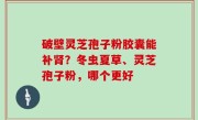 破壁灵芝孢子粉胶囊能补肾？冬虫夏草、灵芝孢子粉，哪个更好