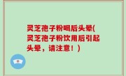 灵芝孢子粉喝后头晕(灵芝孢子粉饮用后引起头晕，请注意！)