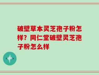 破壁草本灵芝孢子粉怎样？同仁堂破壁灵芝孢子粉怎么样