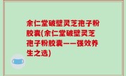 余仁堂破壁灵芝孢子粉胶囊(余仁堂破壁灵芝孢子粉胶囊——强效养生之选)