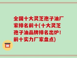 全国十大灵芝孢子油厂家排名前十(十大灵芝孢子油品牌排名出炉！前十实力厂家盘点)