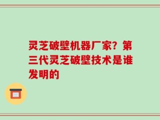 灵芝破壁机器厂家？第三代灵芝破壁技术是谁发明的