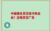中国著名灵芝孢子粉企业？正规灵芝厂家
