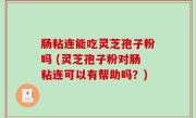 肠粘连能吃灵芝孢子粉吗 (灵芝孢子粉对肠粘连可以有帮助吗？)