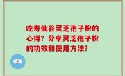 吃寿仙谷灵芝孢子粉的心得？分享灵芝孢子粉的功效和使用方法？