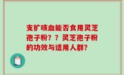 支扩咳血能否食用灵芝孢子粉？？灵芝孢子粉的功效与适用人群？