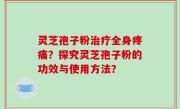 灵芝孢子粉治疗全身疼痛？探究灵芝孢子粉的功效与使用方法？