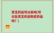 灵芝药店可以买吗(可以在灵芝药店购买药品吗？)