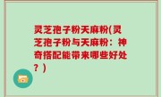 灵芝孢子粉天麻粉(灵芝孢子粉与天麻粉：神奇搭配能带来哪些好处？)