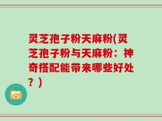 灵芝孢子粉天麻粉(灵芝孢子粉与天麻粉：神奇搭配能带来哪些好处？)