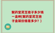 聚药堂灵芝孢子多少钱一盒啊(聚药堂灵芝孢子盒装价格是多少？)