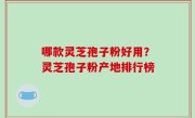 哪款灵芝孢子粉好用？灵芝孢子粉产地排行榜