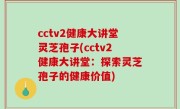 cctv2健康大讲堂灵芝孢子(cctv2健康大讲堂：探索灵芝孢子的健康价值)