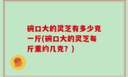 碗口大的灵芝有多少克一斤(碗口大的灵芝每斤重约几克？)